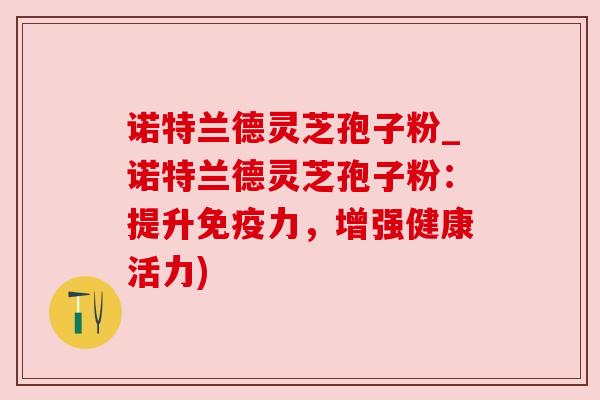 诺特兰德灵芝孢子粉_诺特兰德灵芝孢子粉：提升免疫力，增强健康活力)