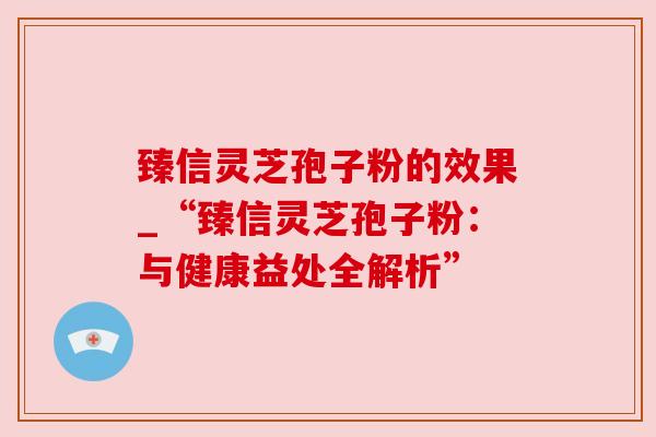 臻信灵芝孢子粉的效果_“臻信灵芝孢子粉:与健康益处全解析” 臻信灵芝孢子粉的效果_“臻信灵芝孢子粉:与健康益处全解析”