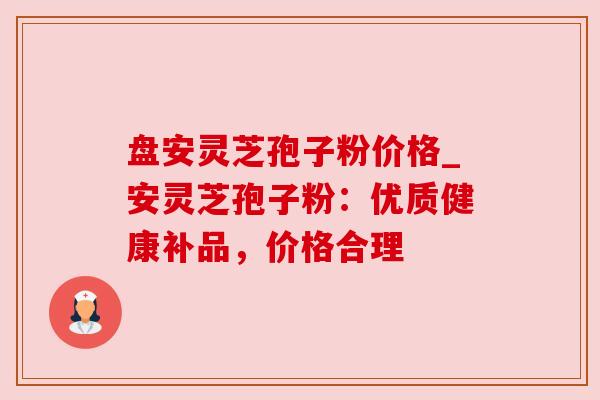 盘安灵芝孢子粉价格_安灵芝孢子粉：优质健康补品，价格合理