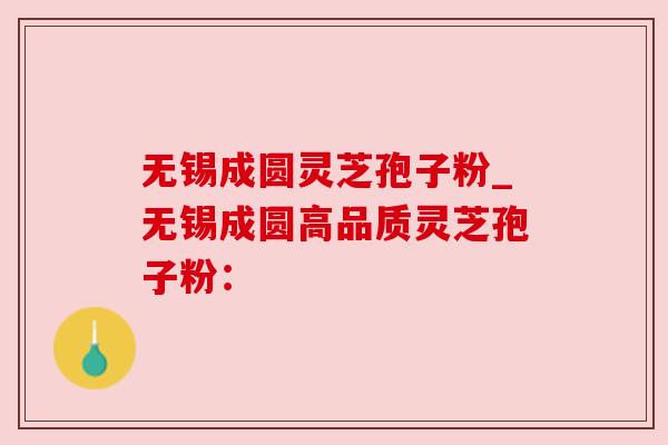无锡成圆灵芝孢子粉_无锡成圆高品质灵芝孢子粉：