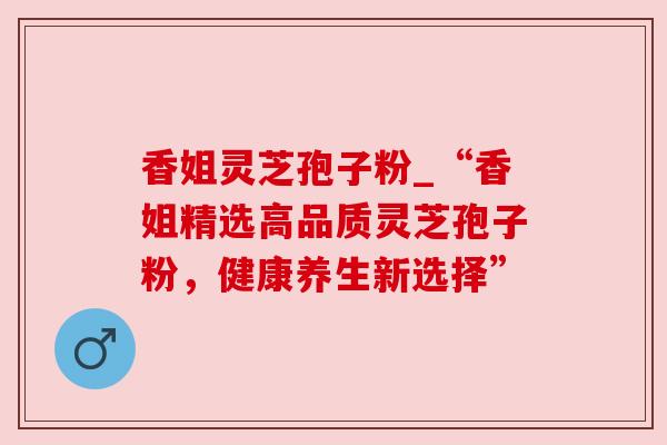 香姐灵芝孢子粉_“香姐精选高品质灵芝孢子粉,健康养生新选择” 香姐灵芝孢子粉_“香姐精选高品质灵芝孢子粉,健康养生新选择”