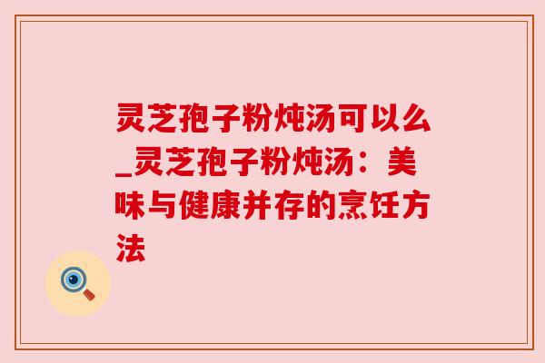 灵芝孢子粉炖汤可以么_灵芝孢子粉炖汤:美味与健康并存的烹饪方法 灵芝孢子粉炖汤可以么_灵芝孢子粉炖汤:美味与健康并存的烹饪方法