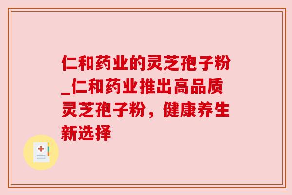仁和药业的灵芝孢子粉_仁和药业推出高品质灵芝孢子粉,健康养生新选择 仁和药业的灵芝孢子粉_仁和药业推出高品质灵芝孢子粉,健康养生新选择