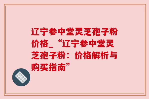 辽宁参中堂灵芝孢子粉价格_“辽宁参中堂灵芝孢子粉:价格解析与购买指南” 辽宁参中堂灵芝孢子粉价格_“辽宁参中堂灵芝孢子粉:价格解析与购买指南”