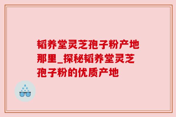 韬养堂灵芝孢子粉产地那里_探秘韬养堂灵芝孢子粉的优质产地