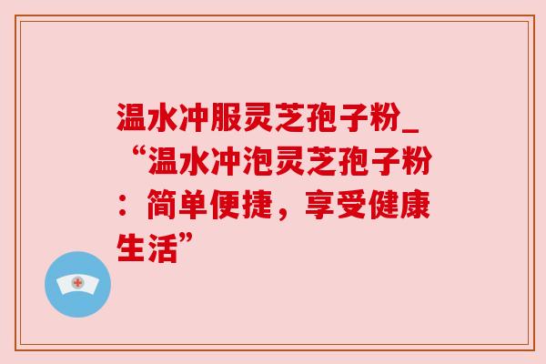 温水冲服灵芝孢子粉_“温水冲泡灵芝孢子粉：简单便捷，享受健康生活”