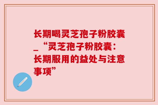 长期喝灵芝孢子粉胶囊_“灵芝孢子粉胶囊:长期服用的益处与注意事项” 长期喝灵芝孢子粉胶囊_“灵芝孢子粉胶囊:长期服用的益处与注意事项”
