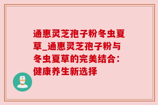 通惠灵芝孢子粉冬虫夏草_通惠灵芝孢子粉与冬虫夏草的完美结合:健康养生新选择 通惠灵芝孢子粉冬虫夏草_通惠灵芝孢子粉与冬虫夏草的完美结合:健康养生新选择