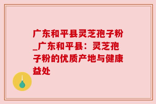 广东和平县灵芝孢子粉_广东和平县:灵芝孢子粉的优质产地与健康益处 广东和平县灵芝孢子粉_广东和平县:灵芝孢子粉的优质产地与健康益处