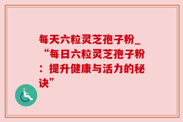 每天六粒灵芝孢子粉_“每日六粒灵芝孢子粉:提升健康与活力的秘诀” 每天六粒灵芝孢子粉_“每日六粒灵芝孢子粉:提升健康与活力的秘诀”