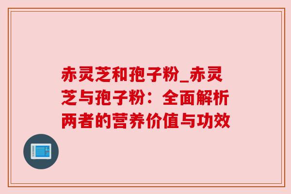 赤灵芝和孢子粉_赤灵芝与孢子粉:全面解析两者的营养价值与功效 赤灵芝和孢子粉_赤灵芝与孢子粉:全面解析两者的营养价值与功效