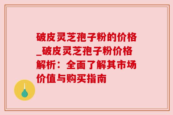 破皮灵芝孢子粉的价格_破皮灵芝孢子粉价格解析:全面了解其市场价值与购买指南 破皮灵芝孢子粉的价格_破皮灵芝孢子粉价格解析:全面了解其市场价值与购买指南