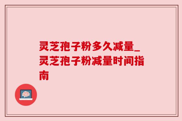 灵芝孢子粉多久减量_灵芝孢子粉减量时间指南 灵芝孢子粉多久减量_灵芝孢子粉减量时间指南
