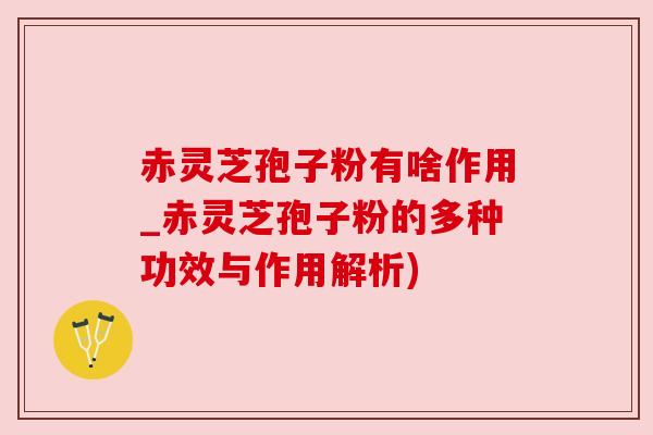 赤灵芝孢子粉有啥作用_赤灵芝孢子粉的多种功效与作用解析)