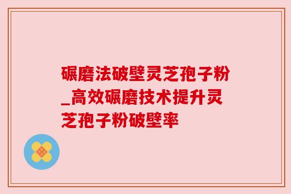 碾磨法破壁灵芝孢子粉_高效碾磨技术提升灵芝孢子粉破壁率 碾磨法破壁灵芝孢子粉_高效碾磨技术提升灵芝孢子粉破壁率