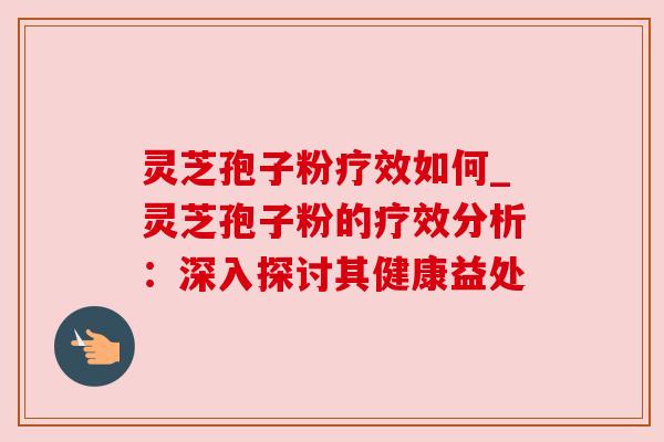 灵芝孢子粉疗效如何_灵芝孢子粉的疗效分析:深入探讨其健康益处 灵芝孢子粉疗效如何_灵芝孢子粉的疗效分析:深入探讨其健康益处