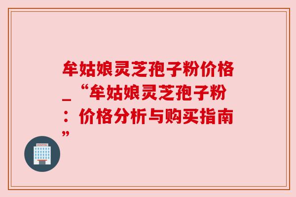 牟姑娘灵芝孢子粉价格_“牟姑娘灵芝孢子粉:价格分析与购买指南” 牟姑娘灵芝孢子粉价格_“牟姑娘灵芝孢子粉:价格分析与购买指南”