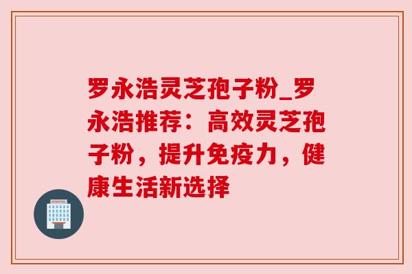 罗永浩灵芝孢子粉_罗永浩推荐：高效灵芝孢子粉，提升免疫力，健康生活新选择