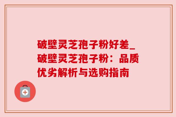 破壁灵芝孢子粉好差_破壁灵芝孢子粉:品质优劣解析与选购指南 破壁灵芝孢子粉好差_破壁灵芝孢子粉:品质优劣解析与选购指南