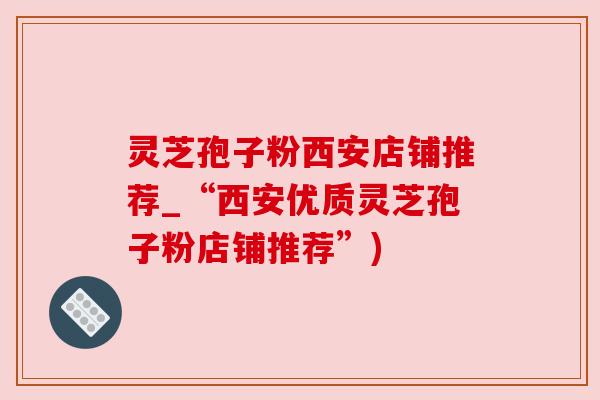 灵芝孢子粉西安店铺推荐_“西安优质灵芝孢子粉店铺推荐”)