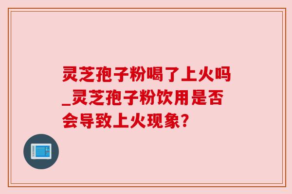 灵芝孢子粉喝了上火吗_灵芝孢子粉饮用是否会导致上火现象? 灵芝孢子粉喝了上火吗_灵芝孢子粉饮用是否会导致上火现象?