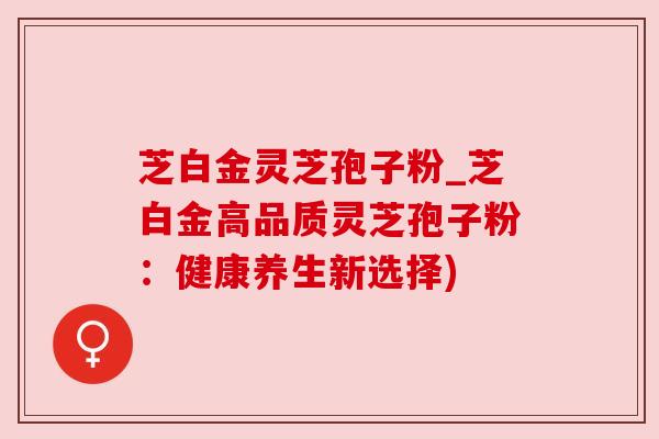 芝白金灵芝孢子粉_芝白金高品质灵芝孢子粉:健康养生新选择) 芝白金灵芝孢子粉_芝白金高品质灵芝孢子粉:健康养生新选择)