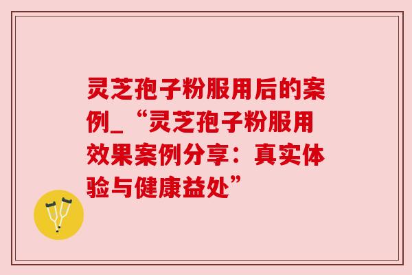 灵芝孢子粉服用后的案例_“灵芝孢子粉服用效果案例分享:真实体验与健康益处” 灵芝孢子粉服用后的案例_“灵芝孢子粉服用效果案例分享:真实体验与健康益处”