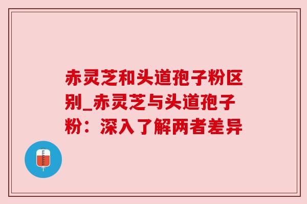赤灵芝和头道孢子粉区别_赤灵芝与头道孢子粉:深入了解两者差异 赤灵芝和头道孢子粉区别_赤灵芝与头道孢子粉:深入了解两者差异