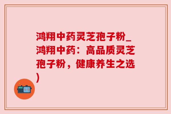 鸿翔灵芝孢子粉_鸿翔：高品质灵芝孢子粉，健康养生之选)