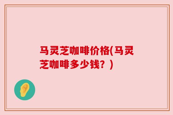 马灵芝咖啡价格(马灵芝咖啡多少钱？)