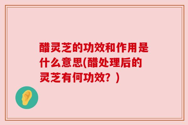 醋灵芝的功效和作用是什么意思(醋处理后的灵芝有何功效?) 醋灵芝的功效和作用是什么意思(醋处理后的灵芝有何功效?)