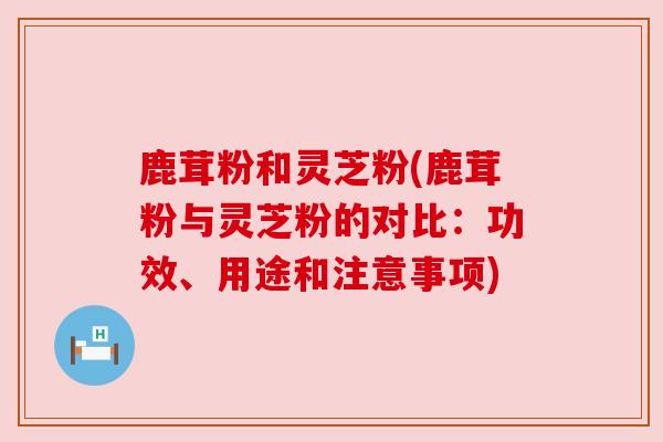 鹿茸粉和灵芝粉(鹿茸粉与灵芝粉的对比:功效、用途和注意事项) 鹿茸粉和灵芝粉(鹿茸粉与灵芝粉的对比:功效、用途和注意事项)