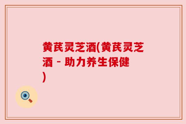 黄芪灵芝酒(黄芪灵芝酒 - 助力养生保健) 黄芪灵芝酒(黄芪灵芝酒 - 助力养生保健)