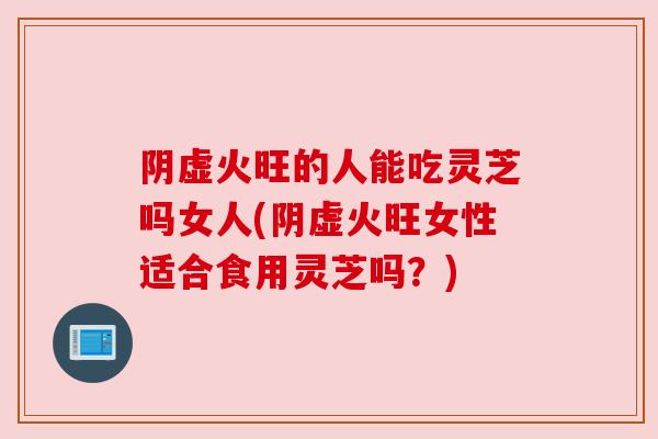 阴虚火旺的人能吃灵芝吗女人(阴虚火旺女性适合食用灵芝吗?) 阴虚火旺的人能吃灵芝吗女人(阴虚火旺女性适合食用灵芝吗?)