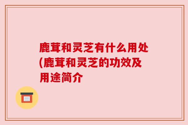 鹿茸和灵芝有什么用处(鹿茸和灵芝的功效及用途简介 鹿茸和灵芝有什么用处(鹿茸和灵芝的功效及用途简介
