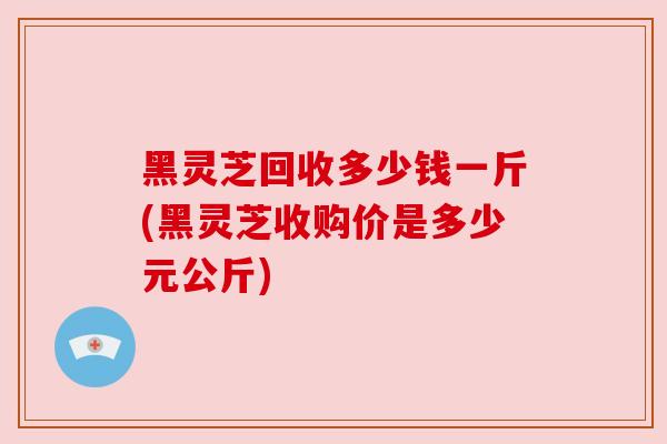 黑灵芝回收多少钱一斤(黑灵芝收购价是多少元公斤) 黑灵芝回收多少钱一斤(黑灵芝收购价是多少元公斤)
