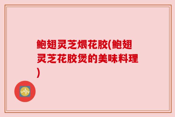 鲍翅灵芝煨花胶(鲍翅灵芝花胶煲的美味料理) 鲍翅灵芝煨花胶(鲍翅灵芝花胶煲的美味料理)
