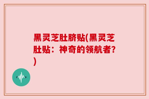 黑灵芝肚脐贴(黑灵芝肚贴:神奇的领航者?) 黑灵芝肚脐贴(黑灵芝肚贴:神奇的领航者?)
