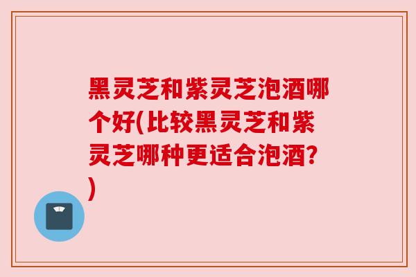 黑灵芝和紫灵芝泡酒哪个好(比较黑灵芝和紫灵芝哪种更适合泡酒?) 黑灵芝和紫灵芝泡酒哪个好(比较黑灵芝和紫灵芝哪种更适合泡酒?)