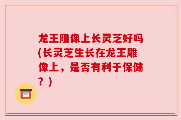 龙王雕像上长灵芝好吗(长灵芝生长在龙王雕像上,是否有利于保健?) 龙王雕像上长灵芝好吗(长灵芝生长在龙王雕像上,是否有利于保健?)