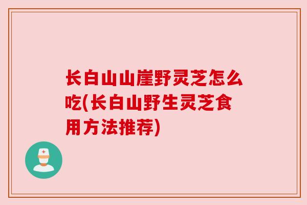 长白山山崖野灵芝怎么吃(长白山野生灵芝食用方法推荐) 长白山山崖野灵芝怎么吃(长白山野生灵芝食用方法推荐)
