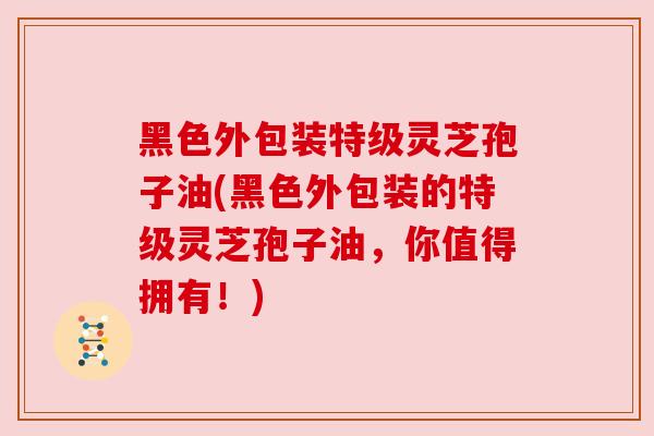 黑色外包装特级灵芝孢子油(黑色外包装的特级灵芝孢子油，你值得拥有！)