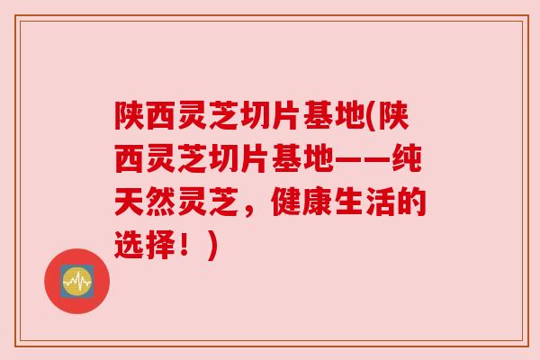 陕西灵芝切片基地(陕西灵芝切片基地——纯天然灵芝,健康生活的选择!) 陕西灵芝切片基地(陕西灵芝切片基地——纯天然灵芝,健康生活的选择!)