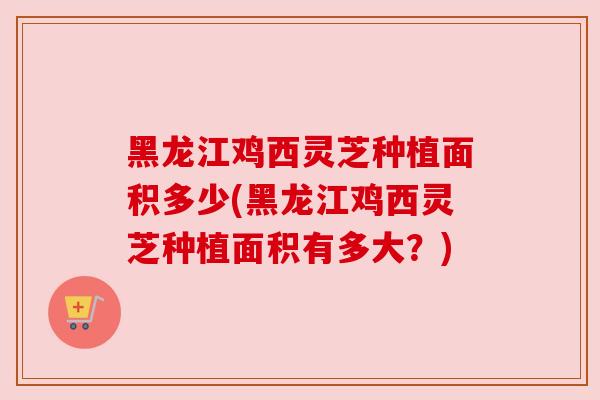 黑龙江鸡西灵芝种植面积多少(黑龙江鸡西灵芝种植面积有多大？)
