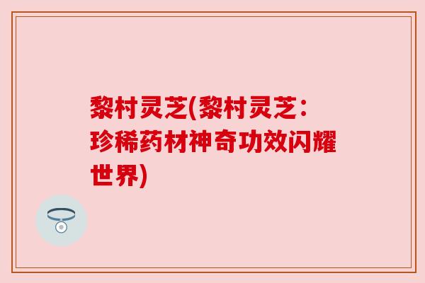 黎村灵芝(黎村灵芝:珍稀药材神奇功效闪耀世界) 黎村灵芝(黎村灵芝:珍稀药材神奇功效闪耀世界)