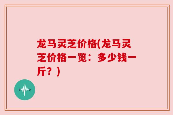 龙马灵芝价格(龙马灵芝价格一览:多少钱一斤?) 龙马灵芝价格(龙马灵芝价格一览:多少钱一斤?)