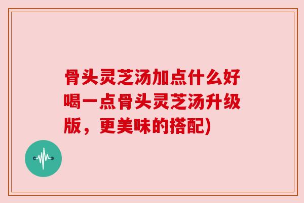 骨头灵芝汤加点什么好喝一点骨头灵芝汤升级版，更美味的搭配)