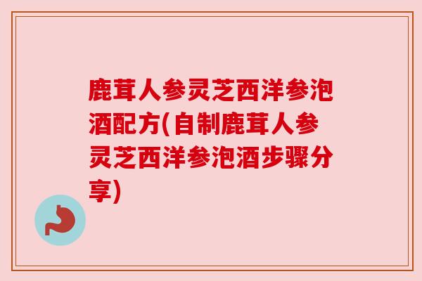 鹿茸人参灵芝西洋参泡酒配方(自制鹿茸人参灵芝西洋参泡酒步骤分享)