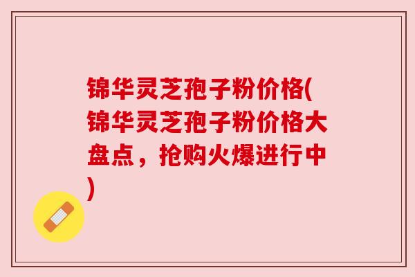 锦华灵芝孢子粉价格(锦华灵芝孢子粉价格大盘点，抢购火爆进行中)