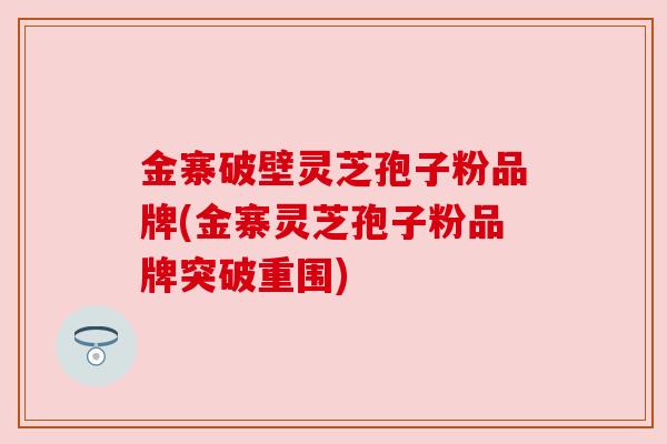 金寨破壁灵芝孢子粉品牌(金寨灵芝孢子粉品牌突破重围) 金寨破壁灵芝孢子粉品牌(金寨灵芝孢子粉品牌突破重围)
